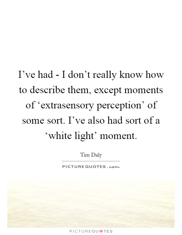I've had - I don't really know how to describe them, except moments of ‘extrasensory perception' of some sort. I've also had sort of a ‘white light' moment. Picture Quote #1
