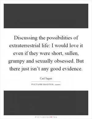Discussing the possibilities of extraterrestrial life: I would love it even if they were short, sullen, grumpy and sexually obsessed. But there just isn’t any good evidence Picture Quote #1
