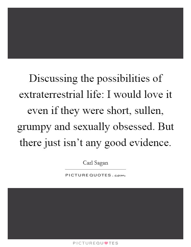 Discussing the possibilities of extraterrestrial life: I would love it even if they were short, sullen, grumpy and sexually obsessed. But there just isn't any good evidence. Picture Quote #1