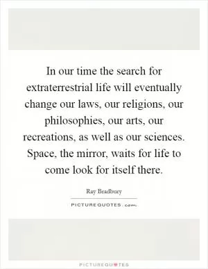 In our time the search for extraterrestrial life will eventually change our laws, our religions, our philosophies, our arts, our recreations, as well as our sciences. Space, the mirror, waits for life to come look for itself there Picture Quote #1