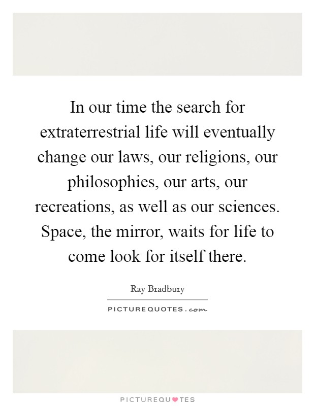 In our time the search for extraterrestrial life will eventually change our laws, our religions, our philosophies, our arts, our recreations, as well as our sciences. Space, the mirror, waits for life to come look for itself there. Picture Quote #1