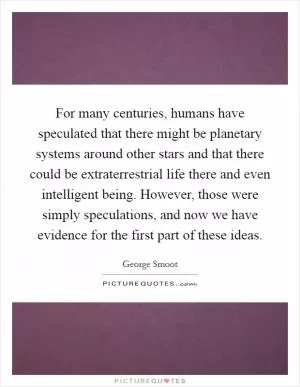 For many centuries, humans have speculated that there might be planetary systems around other stars and that there could be extraterrestrial life there and even intelligent being. However, those were simply speculations, and now we have evidence for the first part of these ideas Picture Quote #1