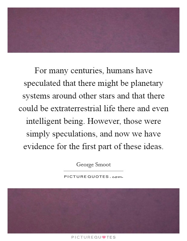For many centuries, humans have speculated that there might be planetary systems around other stars and that there could be extraterrestrial life there and even intelligent being. However, those were simply speculations, and now we have evidence for the first part of these ideas. Picture Quote #1