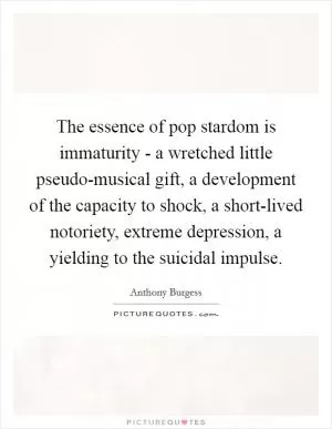 The essence of pop stardom is immaturity - a wretched little pseudo-musical gift, a development of the capacity to shock, a short-lived notoriety, extreme depression, a yielding to the suicidal impulse Picture Quote #1