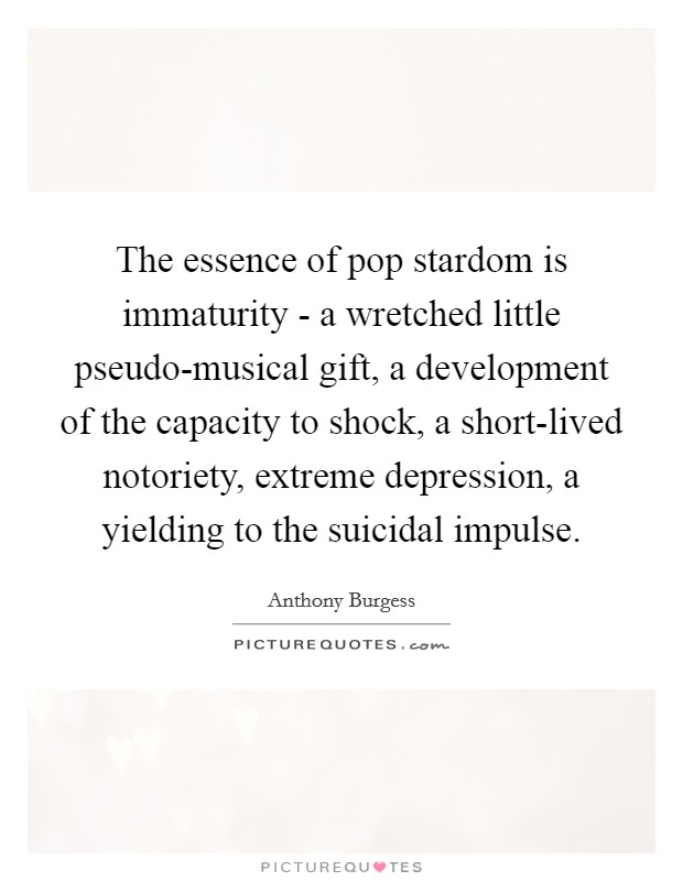 The essence of pop stardom is immaturity - a wretched little pseudo-musical gift, a development of the capacity to shock, a short-lived notoriety, extreme depression, a yielding to the suicidal impulse. Picture Quote #1