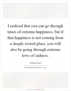 I realised that you can go through times of extreme happiness, but if that happiness is not coming from a deeply rooted place, you will also be going through extreme lows of sadness Picture Quote #1
