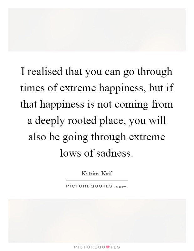 I realised that you can go through times of extreme happiness, but if that happiness is not coming from a deeply rooted place, you will also be going through extreme lows of sadness. Picture Quote #1