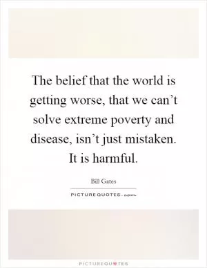 The belief that the world is getting worse, that we can’t solve extreme poverty and disease, isn’t just mistaken. It is harmful Picture Quote #1