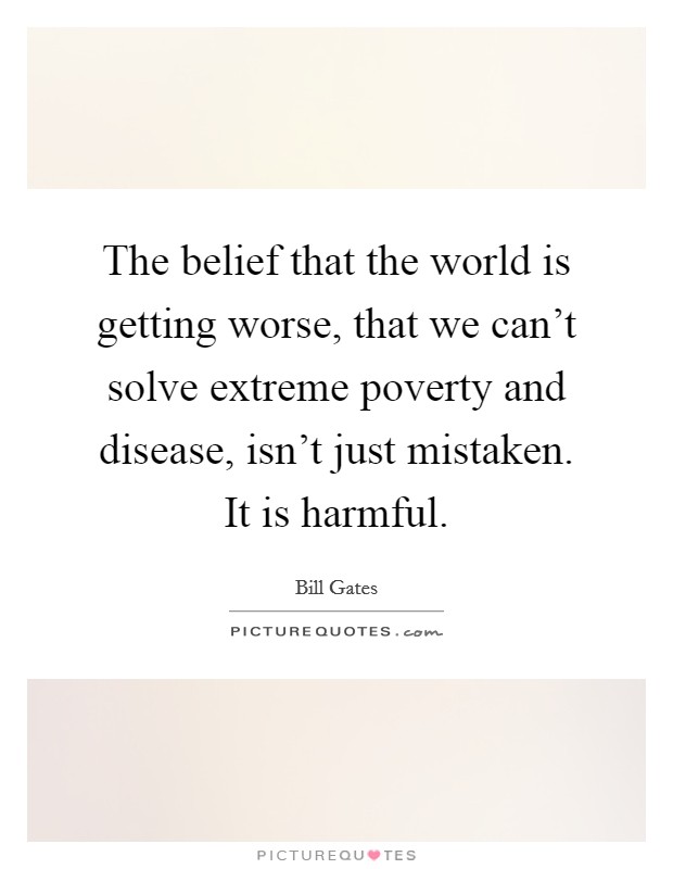 The belief that the world is getting worse, that we can't solve extreme poverty and disease, isn't just mistaken. It is harmful. Picture Quote #1
