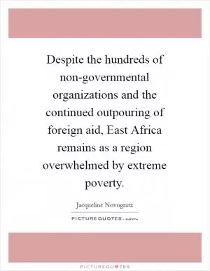 Despite the hundreds of non-governmental organizations and the continued outpouring of foreign aid, East Africa remains as a region overwhelmed by extreme poverty Picture Quote #1
