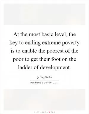 At the most basic level, the key to ending extreme poverty is to enable the poorest of the poor to get their foot on the ladder of development Picture Quote #1