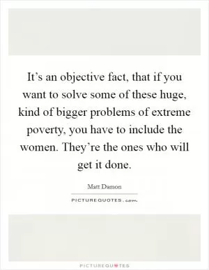 It’s an objective fact, that if you want to solve some of these huge, kind of bigger problems of extreme poverty, you have to include the women. They’re the ones who will get it done Picture Quote #1