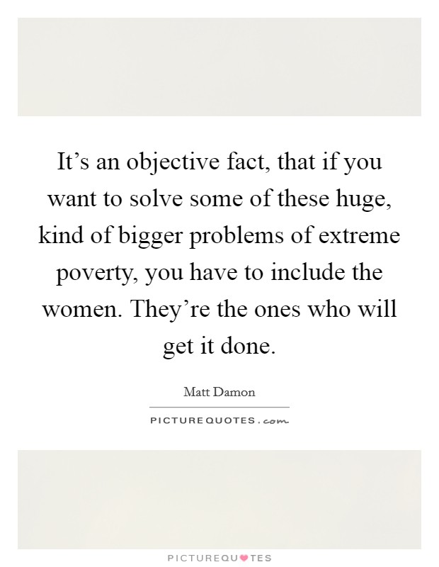 It's an objective fact, that if you want to solve some of these huge, kind of bigger problems of extreme poverty, you have to include the women. They're the ones who will get it done. Picture Quote #1