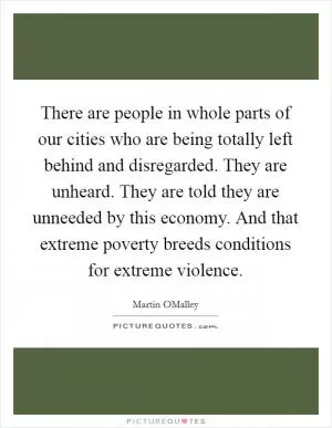 There are people in whole parts of our cities who are being totally left behind and disregarded. They are unheard. They are told they are unneeded by this economy. And that extreme poverty breeds conditions for extreme violence Picture Quote #1