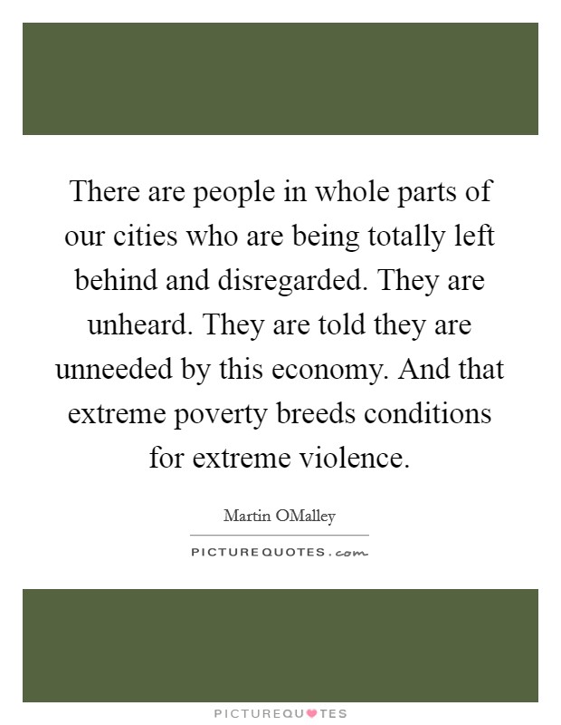 There are people in whole parts of our cities who are being totally left behind and disregarded. They are unheard. They are told they are unneeded by this economy. And that extreme poverty breeds conditions for extreme violence. Picture Quote #1