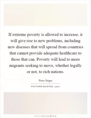 If extreme poverty is allowed to increase, it will give rise to new problems, including new diseases that will spread from countries that cannot provide adequate healthcare to those that can. Poverty will lead to more migrants seeking to move, whether legally or not, to rich nations Picture Quote #1