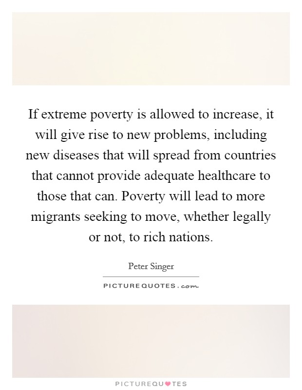 If extreme poverty is allowed to increase, it will give rise to new problems, including new diseases that will spread from countries that cannot provide adequate healthcare to those that can. Poverty will lead to more migrants seeking to move, whether legally or not, to rich nations. Picture Quote #1