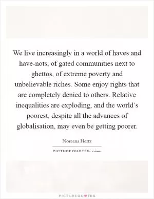 We live increasingly in a world of haves and have-nots, of gated communities next to ghettos, of extreme poverty and unbelievable riches. Some enjoy rights that are completely denied to others. Relative inequalities are exploding, and the world’s poorest, despite all the advances of globalisation, may even be getting poorer Picture Quote #1
