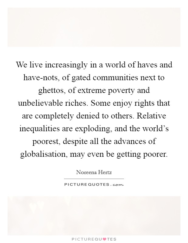 We live increasingly in a world of haves and have-nots, of gated communities next to ghettos, of extreme poverty and unbelievable riches. Some enjoy rights that are completely denied to others. Relative inequalities are exploding, and the world's poorest, despite all the advances of globalisation, may even be getting poorer. Picture Quote #1