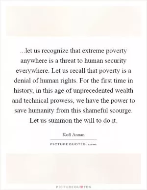 ...let us recognize that extreme poverty anywhere is a threat to human security everywhere. Let us recall that poverty is a denial of human rights. For the first time in history, in this age of unprecedented wealth and technical prowess, we have the power to save humanity from this shameful scourge. Let us summon the will to do it Picture Quote #1