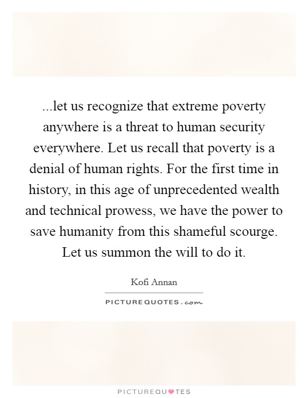 ...let us recognize that extreme poverty anywhere is a threat to human security everywhere. Let us recall that poverty is a denial of human rights. For the first time in history, in this age of unprecedented wealth and technical prowess, we have the power to save humanity from this shameful scourge. Let us summon the will to do it. Picture Quote #1
