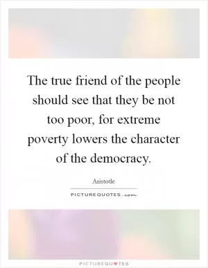 The true friend of the people should see that they be not too poor, for extreme poverty lowers the character of the democracy Picture Quote #1