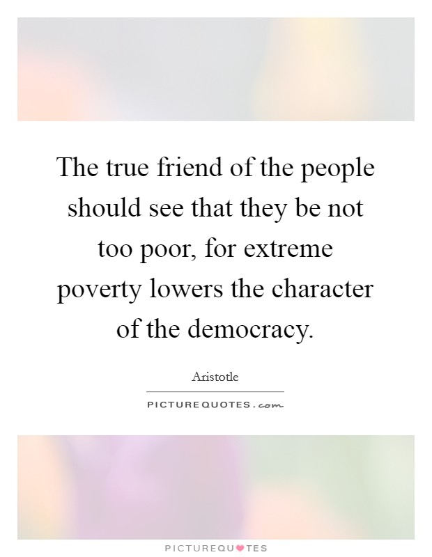The true friend of the people should see that they be not too poor, for extreme poverty lowers the character of the democracy. Picture Quote #1