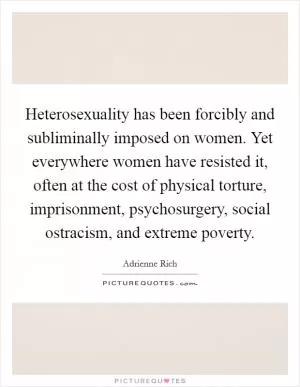Heterosexuality has been forcibly and subliminally imposed on women. Yet everywhere women have resisted it, often at the cost of physical torture, imprisonment, psychosurgery, social ostracism, and extreme poverty Picture Quote #1