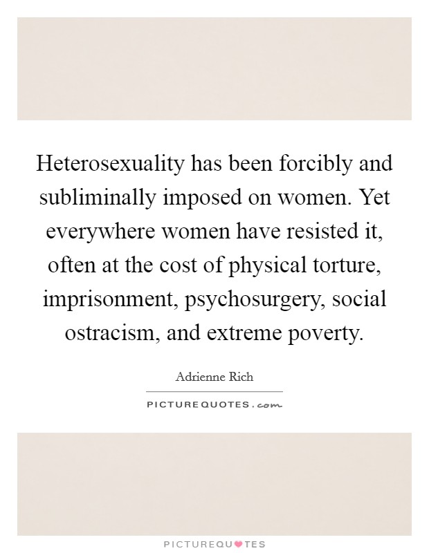 Heterosexuality has been forcibly and subliminally imposed on women. Yet everywhere women have resisted it, often at the cost of physical torture, imprisonment, psychosurgery, social ostracism, and extreme poverty. Picture Quote #1