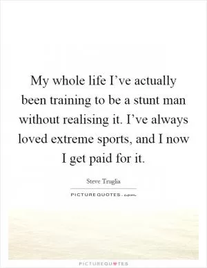 My whole life I’ve actually been training to be a stunt man without realising it. I’ve always loved extreme sports, and I now I get paid for it Picture Quote #1