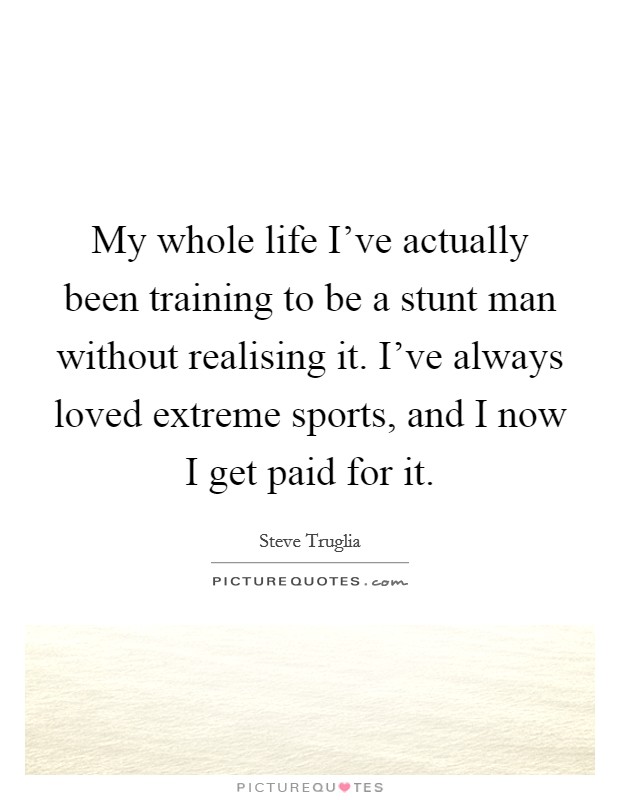 My whole life I've actually been training to be a stunt man without realising it. I've always loved extreme sports, and I now I get paid for it. Picture Quote #1