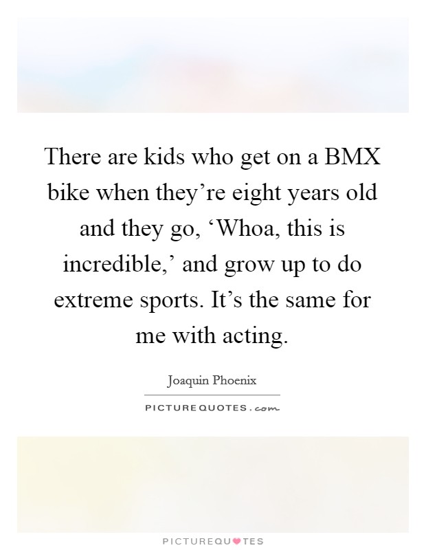 There are kids who get on a BMX bike when they're eight years old and they go, ‘Whoa, this is incredible,' and grow up to do extreme sports. It's the same for me with acting. Picture Quote #1