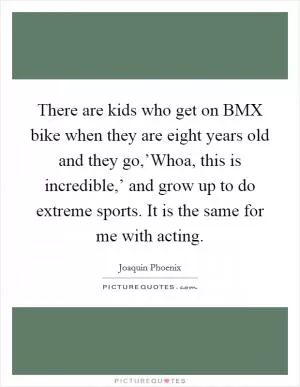 There are kids who get on BMX bike when they are eight years old and they go,’Whoa, this is incredible,’ and grow up to do extreme sports. It is the same for me with acting Picture Quote #1