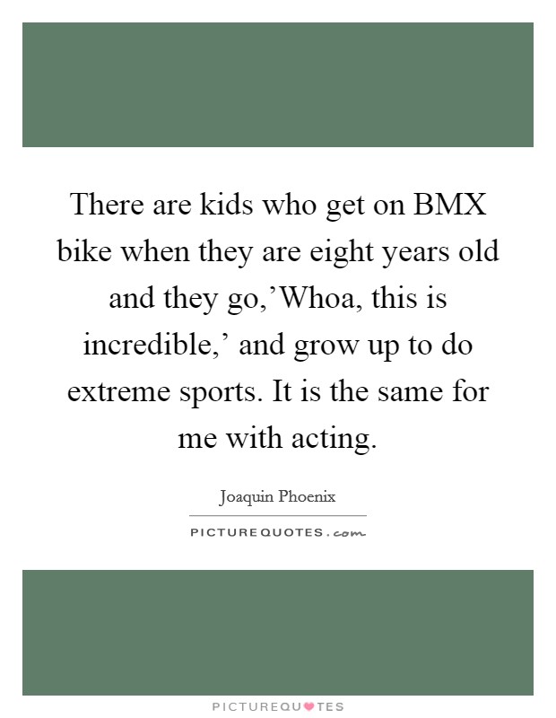 There are kids who get on BMX bike when they are eight years old and they go,'Whoa, this is incredible,' and grow up to do extreme sports. It is the same for me with acting. Picture Quote #1