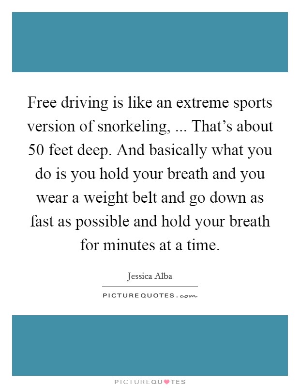 Free driving is like an extreme sports version of snorkeling, ... That's about 50 feet deep. And basically what you do is you hold your breath and you wear a weight belt and go down as fast as possible and hold your breath for minutes at a time. Picture Quote #1