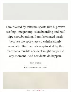 I am riveted by extreme sports like big-wave surfing, ‘megaramp’ skateboarding and half pipe snowboarding. I am fascinated partly because the sports are so exhilaratingly acrobatic. But I am also captivated by the fear that a terrible accident might happen at any moment. And accidents do happen Picture Quote #1
