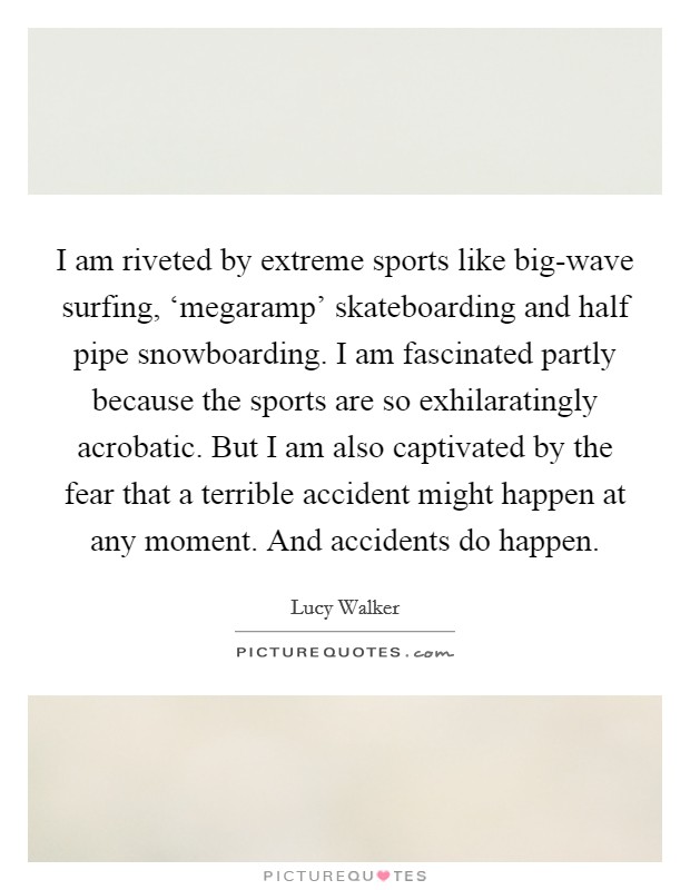I am riveted by extreme sports like big-wave surfing, ‘megaramp' skateboarding and half pipe snowboarding. I am fascinated partly because the sports are so exhilaratingly acrobatic. But I am also captivated by the fear that a terrible accident might happen at any moment. And accidents do happen. Picture Quote #1