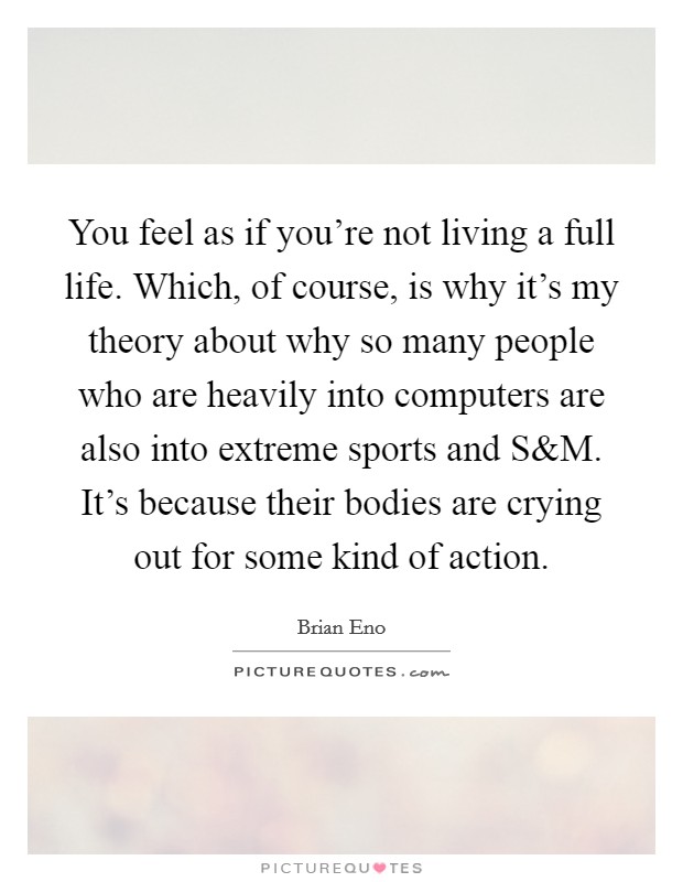 You feel as if you're not living a full life. Which, of course, is why it's my theory about why so many people who are heavily into computers are also into extreme sports and S Picture Quote #1