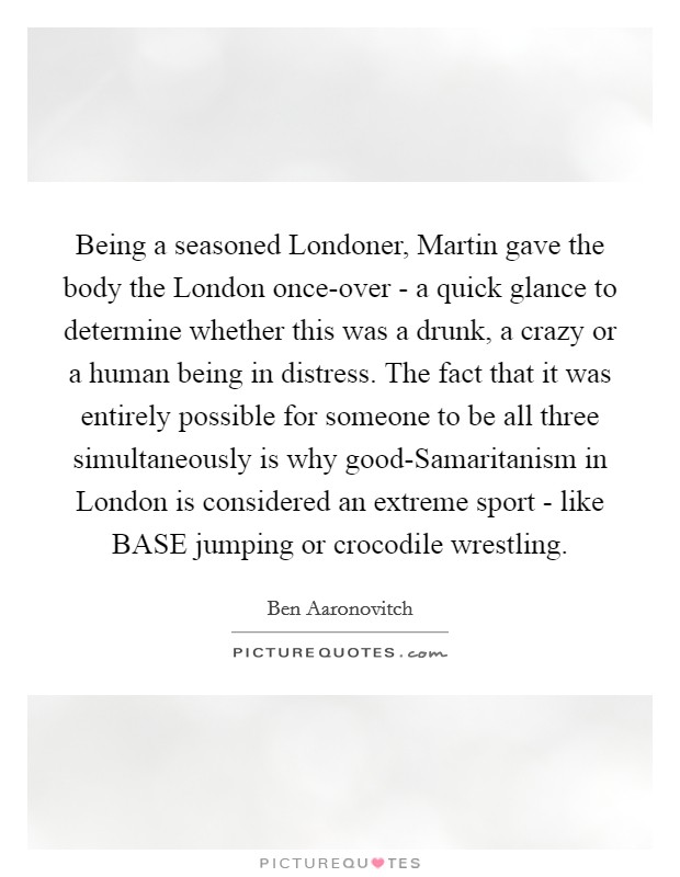 Being a seasoned Londoner, Martin gave the body the London once-over - a quick glance to determine whether this was a drunk, a crazy or a human being in distress. The fact that it was entirely possible for someone to be all three simultaneously is why good-Samaritanism in London is considered an extreme sport - like BASE jumping or crocodile wrestling. Picture Quote #1