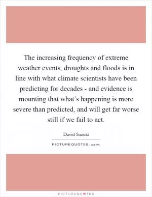 The increasing frequency of extreme weather events, droughts and floods is in line with what climate scientists have been predicting for decades - and evidence is mounting that what’s happening is more severe than predicted, and will get far worse still if we fail to act Picture Quote #1