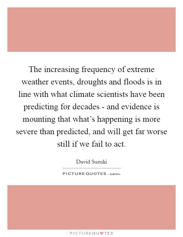 The increasing frequency of extreme weather events, droughts and floods is in line with what climate scientists have been predicting for decades - and evidence is mounting that what's happening is more severe than predicted, and will get far worse still if we fail to act. Picture Quote #1