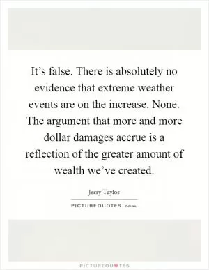 It’s false. There is absolutely no evidence that extreme weather events are on the increase. None. The argument that more and more dollar damages accrue is a reflection of the greater amount of wealth we’ve created Picture Quote #1