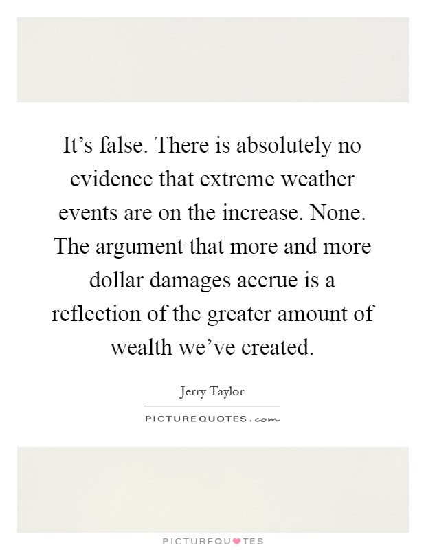 It's false. There is absolutely no evidence that extreme weather events are on the increase. None. The argument that more and more dollar damages accrue is a reflection of the greater amount of wealth we've created. Picture Quote #1