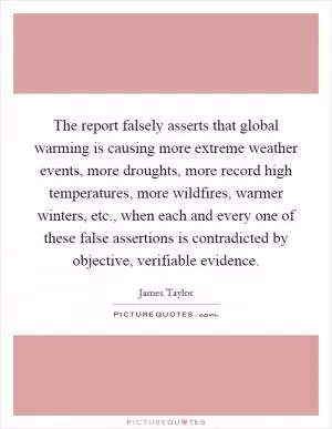 The report falsely asserts that global warming is causing more extreme weather events, more droughts, more record high temperatures, more wildfires, warmer winters, etc., when each and every one of these false assertions is contradicted by objective, verifiable evidence Picture Quote #1