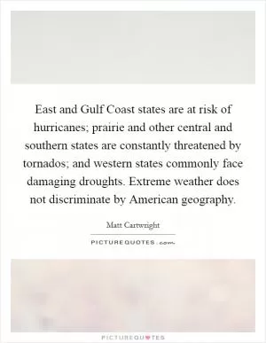 East and Gulf Coast states are at risk of hurricanes; prairie and other central and southern states are constantly threatened by tornados; and western states commonly face damaging droughts. Extreme weather does not discriminate by American geography Picture Quote #1