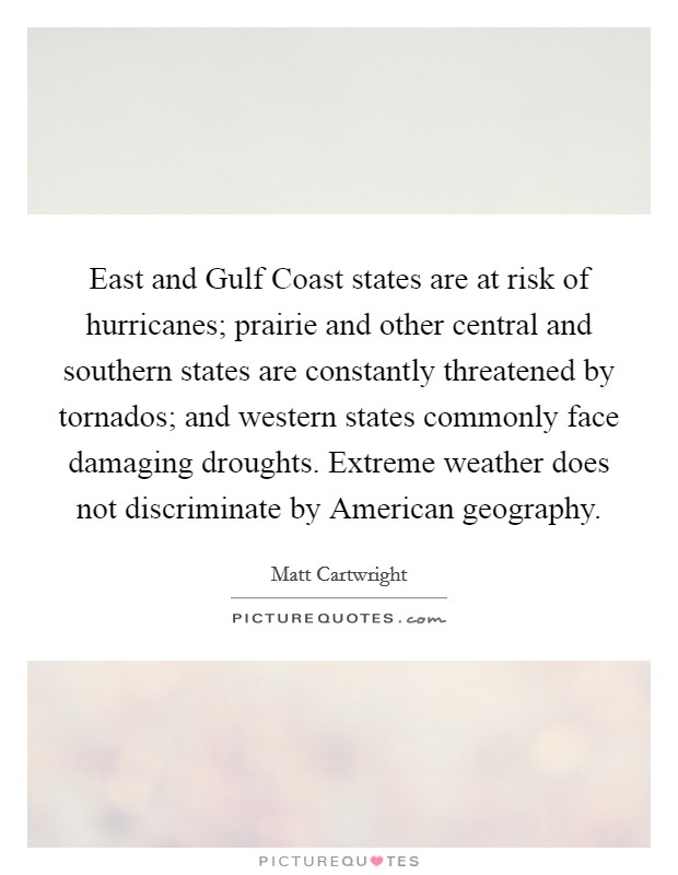 East and Gulf Coast states are at risk of hurricanes; prairie and other central and southern states are constantly threatened by tornados; and western states commonly face damaging droughts. Extreme weather does not discriminate by American geography. Picture Quote #1