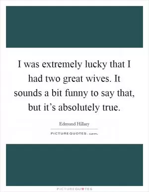 I was extremely lucky that I had two great wives. It sounds a bit funny to say that, but it’s absolutely true Picture Quote #1