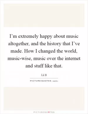 I’m extremely happy about music altogether, and the history that I’ve made. How I changed the world, music-wise, music over the internet and stuff like that Picture Quote #1