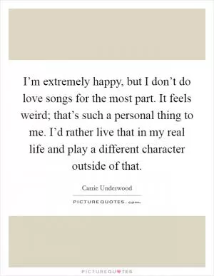 I’m extremely happy, but I don’t do love songs for the most part. It feels weird; that’s such a personal thing to me. I’d rather live that in my real life and play a different character outside of that Picture Quote #1