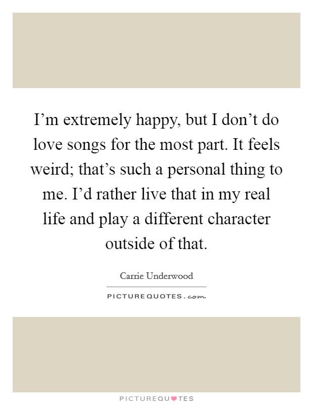 I'm extremely happy, but I don't do love songs for the most part. It feels weird; that's such a personal thing to me. I'd rather live that in my real life and play a different character outside of that. Picture Quote #1